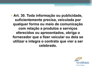 • Art. 30. Toda informação ou publicidade,
suficientemente precisa, veiculada por
qualquer forma ou meio de comunicação
com relação a produtos e serviços
oferecidos ou apresentados, obriga o
fornecedor que a fizer veicular ou dela se
utilizar e integra o contrato que vier a ser
celebrado.

 