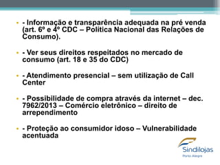 • - Informação e transparência adequada na pré venda
(art. 6º e 4º CDC – Política Nacional das Relações de
Consumo).

• - Ver seus direitos respeitados no mercado de
consumo (art. 18 e 35 do CDC)
• - Atendimento presencial – sem utilização de Call
Center
• - Possibilidade de compra através da internet – dec.
7962/2013 – Comércio eletrônico – direito de
arrependimento
• - Proteção ao consumidor idoso – Vulnerabilidade
acentuada

 