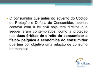 • O consumidor que antes do advento do Código
de Proteção e Defesa do Consumidor, apenas
contava com a lei civil hoje tem direitos que
sequer eram contemplados, como a proteção
nas duas órbitas de direito do consumidor a
físico- psíquica e econômica do consumidor
que tem por objetivo uma relação de consumo
harmoniosa.

 