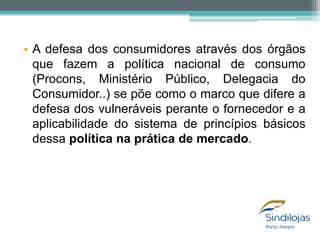 • A defesa dos consumidores através dos órgãos
que fazem a política nacional de consumo
(Procons, Ministério Público, Delegacia do
Consumidor..) se põe como o marco que difere a
defesa dos vulneráveis perante o fornecedor e a
aplicabilidade do sistema de princípios básicos
dessa política na prática de mercado.

 