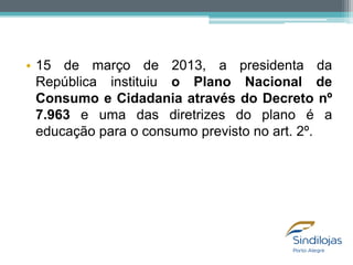 • 15 de março de 2013, a presidenta da
República instituiu o Plano Nacional de
Consumo e Cidadania através do Decreto nº
7.963 e uma das diretrizes do plano é a
educação para o consumo previsto no art. 2º.

 