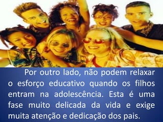 Por outro lado, não podem relaxar o esforço educativo quando os filhos entram na adolescência. Esta é uma fase muito delicada da vida e exige muita atenção e dedicação dos pais.
