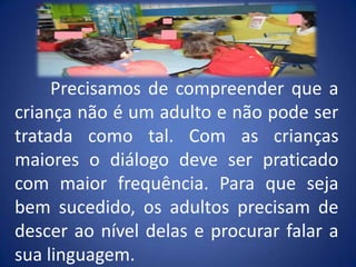 Precisamos de compreender que a criança não é um adulto e não pode ser tratada como tal. Com as crianças maiores o diálogo deve ser praticado com maior frequência. Para que seja bem sucedido, os adultos precisam de descer ao nível delas e procurar falar a sua linguagem.