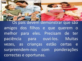 	Os pais devem demonstrar que são amigos dos filhos e que querem o melhor para eles. Precisam de ter paciência para ouvi-los. Muitas vezes, as crianças estão certas e surpreendem-nos com ponderações correctas e oportunas.