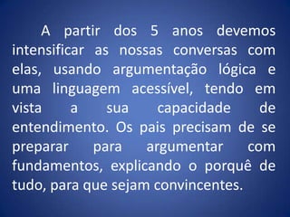 	A partir dos 5 anos devemos intensificar as nossas conversas com elas, usando argumentação lógica e uma linguagem acessível, tendo em vista a sua capacidade de entendimento. Os pais precisam de se preparar para argumentar com fundamentos, explicando o porquê de tudo, para que sejam convincentes.