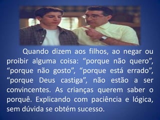 	Quando dizem aos filhos, ao negar ou proibir alguma coisa: “porque não quero”, “porque não gosto”, “porque está errado”, “porque Deus castiga”, não estão a ser convincentes. As crianças querem saber o porquê. Explicando com paciência e lógica, sem dúvida se obtém sucesso.