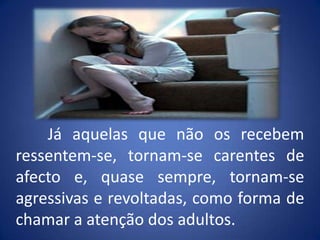 	Já aquelas que não os recebem ressentem-se, tornam-se carentes de afecto e, quase sempre, tornam-se agressivas e revoltadas, como forma de chamar a atenção dos adultos.