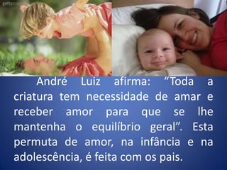 	André Luiz afirma: “Toda a criatura tem necessidade de amar e receber amor para que se lhe mantenha o equilíbrio geral”. Esta permuta de amor, na infância e na adolescência, é feita com os pais.