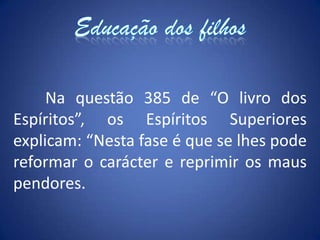 Educação dos filhos	Na questão 385 de “O livro dos Espíritos”, os Espíritos Superiores explicam: “Nesta fase é que se lhes pode reformar o carácter e reprimir os maus pendores.