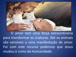 	O amor tem uma força extraordinária para transformar as criaturas. Até os animais são sensíveis a uma manifestação de amor. Foi com este recurso poderoso que Jesus mudou o rumo da Humanidade.