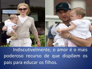 	Indiscutivelmente, o amor é o mais poderoso recurso de que dispõem os pais para educar os filhos.