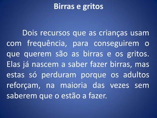 Birras e gritos	Dois recursos que as crianças usam com frequência, para conseguirem o que querem são as birras e os gritos. Elas já nascem a saber fazer birras, mas estas só perduram porque os adultos reforçam, na maioria das vezes sem saberem que o estão a fazer.