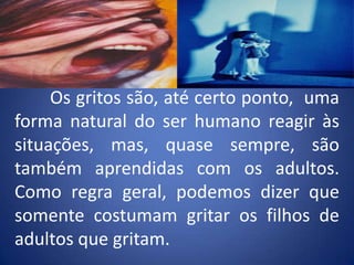 	Os gritos são, até certo ponto,  uma forma natural do ser humano reagir às situações, mas, quase sempre, são também aprendidas com os adultos. Como regra geral, podemos dizer que somente costumam gritar os filhos de adultos que gritam.