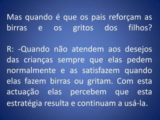 Mas quando é que os pais reforçam as birras e os gritos dos filhos?R: -Quando não atendem aos desejos das crianças sempre que elas pedem normalmente e as satisfazem quando elas fazem birras ou gritam. Com esta actuação elas percebem que esta estratégia resulta e continuam a usá-la.