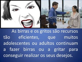 	As birras e os gritos são recursos tão eficientes, que muitos adolescentes ou adultos continuam a fazer birras ou a gritar para conseguir realizar os seus desejos.