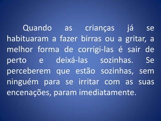 	Quando as crianças já se habituaram a fazer birras ou a gritar, a melhor forma de corrigi-las é sair de perto e deixá-las sozinhas. Se perceberem que estão sozinhas, sem ninguém para se irritar com as suas encenações, param imediatamente.