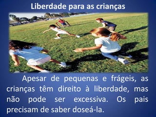 Liberdade para as crianças	Apesar de pequenas e frágeis, as crianças têm direito à liberdade, mas não pode ser excessiva. Os pais precisam de saber doseá-la.