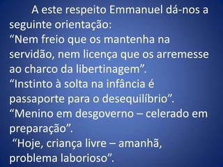 	A este respeito Emmanuel dá-nos a seguinte orientação:“Nem freio que os mantenha na servidão, nem licença que os arremesse ao charco da libertinagem”.“Instinto à solta na infância é passaporte para o desequilíbrio”. “Menino em desgoverno – celerado em preparação”. “Hoje, criança livre – amanhã, problema laborioso”.