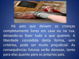 	Há pais que deixam as crianças completamente livres em casa ou na rua, deixando-as fazer tudo o que querem. A liberdade concedida desta forma, sem critérios, pode ser muito prejudicial. As consequências futuras serão danosas, tanto para elas quanto para os próprios pais.