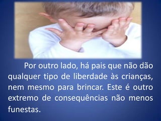 	Por outro lado, há pais que não dão qualquer tipo de liberdade às crianças, nem mesmo para brincar. Este é outro extremo de consequências não menos funestas.