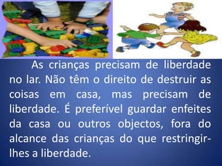 	As crianças precisam de liberdade no lar. Não têm o direito de destruir as coisas em casa, mas precisam de liberdade. É preferível guardar enfeites da casa ou outros objectos, fora do alcance das crianças do que restringir-lhes a liberdade.