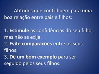 Atitudes que contribuem para uma boa relação entre pais e filhos:1. Estimule as confidências do seu filho, mas não as exija.2. Evite comparações entre os seus filhos.3. Dê um bom exemplo para ser seguido pelos seus filhos.