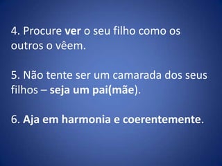 4. Procure ver o seu filho como os outros o vêem.5. Não tente ser um camarada dos seus filhos – seja um pai(mãe).6. Aja em harmonia e coerentemente.