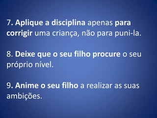 7. Aplique a disciplina apenas para corrigir uma criança, não para puni-la.8. Deixe que o seu filho procure o seu próprio nível.9. Anime o seu filho a realizar as suas ambições.