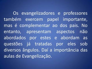 	Os evangelizadores e professores também exercem papel importante, mas é complementar ao dos pais. No entanto, apresentam aspectos não abordados por estes e abordam as questões já tratadas por eles sob diversos ângulos. Daí a importância das aulas de Evangelização.  