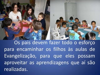 	Os pais devem fazer todo o esforço para encaminhar os filhos às aulas de Evangelização, para que eles possam aproveitar as aprendizagens que aí são realizadas.