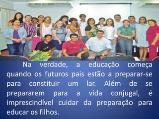 	Na verdade, a educação começa quando os futuros pais estão a preparar-se para constituir um lar. Além de se prepararem para a vida conjugal, é imprescindível cuidar da preparação para educar os filhos.