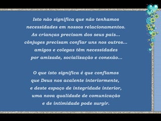 Isto não significa que não tenhamos
necessidades em nossos relacionamentos.
As crianças precisam dos seus pais...
cônjuges precisam confiar uns nos outros...
amigos e colegas têm necessidades
por amizade, socialização e conexão...
O que isto significa é que confiamos
que Deus nos acalente interiormente,
e deste espaço de integridade interior,
uma nova qualidade de comunicação
e de intimidade pode surgir.
 