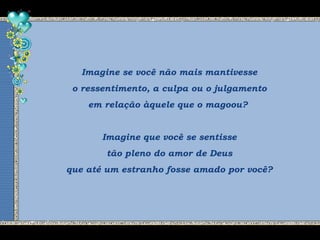 Imagine se você não mais mantivesse
o ressentimento, a culpa ou o julgamento
em relação àquele que o magoou?
Imagine que você se sentisse
tão pleno do amor de Deus
que até um estranho fosse amado por você?
 