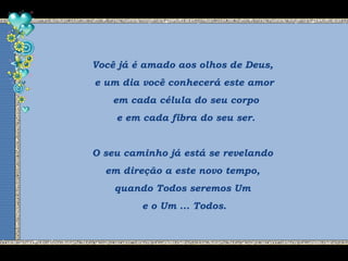 Você já é amado aos olhos de Deus,
e um dia você conhecerá este amor
em cada célula do seu corpo
e em cada fibra do seu ser.
O seu caminho já está se revelando
em direção a este novo tempo,
quando Todos seremos Um
e o Um ... Todos.
 