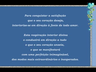Para conquistar a satisfação
que o seu coração deseja,
interiorize-se em direção à fonte de todo amor.
Esta respiração interior divina
o conduzirá em direção a tudo
o que o seu coração anseia,
o que se manifestará
com uma perfeição inimaginável,
dos modos mais extraordinários e inesperados.
 
