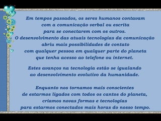 Em tempos passados, os seres humanos contavam
com a comunicação verbal ou escrita
para se conectarem com os outros.
O desenvolvimento das atuais tecnologias da comunicação
abriu mais possibilidades de contato
com qualquer pessoa em qualquer parte do planeta
que tenha acesso ao telefone ou internet.
Estes avanços na tecnologia estão se igualando
ao desenvolvimento evolutivo da humanidade.
Enquanto nos tornamos mais conscientes
de estarmos ligados com todos os cantos do planeta,
criamos novas formas e tecnologias
para estarmos conectados mais horas do nosso tempo.
 