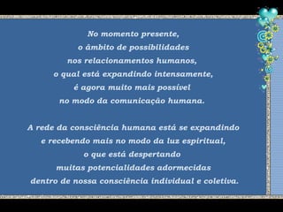 No momento presente,
o âmbito de possibilidades
nos relacionamentos humanos,
o qual está expandindo intensamente,
é agora muito mais possível
no modo da comunicação humana.
A rede da consciência humana está se expandindo
e recebendo mais no modo da luz espiritual,
o que está despertando
muitas potencialidades adormecidas
dentro de nossa consciência individual e coletiva.
 
