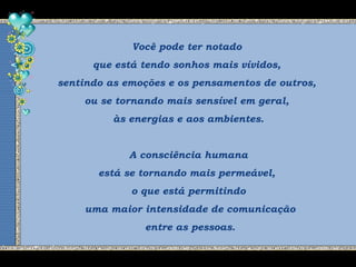 Você pode ter notado
que está tendo sonhos mais vívidos,
sentindo as emoções e os pensamentos de outros,
ou se tornando mais sensível em geral,
às energias e aos ambientes.
A consciência humana
está se tornando mais permeável,
o que está permitindo
uma maior intensidade de comunicação
entre as pessoas.
 