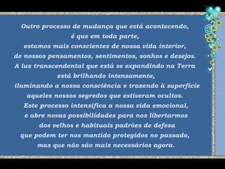 Outro processo de mudança que está acontecendo,
é que em toda parte,
estamos mais conscientes de nossa vida interior,
de nossos pensamentos, sentimentos, sonhos e desejos.
A luz transcendental que está se expandindo na Terra
está brilhando intensamente,
iluminando a nossa consciência e trazendo à superfície
aqueles nossos segredos que estiveram ocultos.
Este processo intensifica a nossa vida emocional,
e abre novas possibilidades para nos libertarmos
dos velhos e habituais padrões de defesa
que podem ter nos mantido protegidos no passado,
mas que não são mais necessários agora.
 