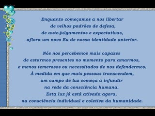 Enquanto começamos a nos libertar
de velhos padrões de defesa,
de auto-julgamentos e expectativas,
aflora um novo Eu de nossa identidade anterior.
Nós nos percebemos mais capazes
de estarmos presentes no momento para amarmos,
e menos temerosos ou necessitados de nos defendermos.
À medida em que mais pessoas transcendem,
um campo de luz começa a infundir
na rede da consciência humana.
Esta luz já está ativada agora,
na consciência individual e coletiva da humanidade.
 