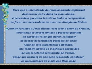 Para que a intensidade do relacionamento espiritual
desabroche entre duas ou mais almas,
é necessário que cada indivíduo tenha o compromisso
de focar sua necessidade de amor em direção ao Divino.
Quando focamos a fonte divina, com todo o amor do Criador,
libertamos os nossos amigos e pessoas queridas
da expectativa de que devem satisfazer
às nossas necessidades pessoais de amor.
Quando esta expectativa é liberada,
isto também liberta os indivíduos envolvidos
de um constante sentimento de traição,
desde que nenhum de nós pode realmente satisfazer
as necessidades do modo que Deus pode.
 