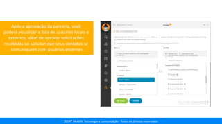 2014® Moblife Tecnologia e comunicação - Todos os direitos reservados
Após a aprovação da parceria, você
poderá visualizar a lista de usuários locais e
externos, além de aprovar solicitações
recebidas ou solicitar que seus contatos se
comuniquem com usuários externos
 