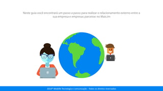 2014® Moblife Tecnologia e comunicação - Todos os direitos reservados
Neste guia você encontrará um passo a passo para realizar o relacionamento externo entre a
sua empresa e empresas parceiras no Mais.im
 