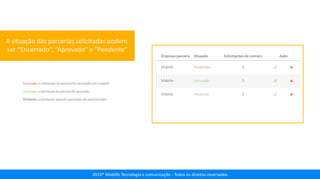 2014® Moblife Tecnologia e comunicação - Todos os direitos reservados
A situação das parcerias solicitadas podem
ser “Encerrado”, “Aprovado” e “Pendente”
Encerrado: a solicitação da parceria foi cancelada e/ou negada
Aprovada: a solicitação de parceria foi aprovada
Pendente: a solicitação aguarda aprovação do administrador
 
