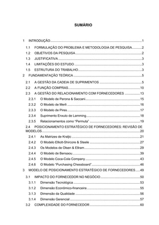 SUMÁRIO
1 INTRODUÇÃO......................................................................................................1
1.1 FORMULAÇÃO DO PROBLEMA E METODOLOGIA DE PESQUISA...........2
1.2 OBJETIVOS DA PESQUISA..........................................................................2
1.3 JUSTIFICATIVA .............................................................................................3
1.4 LIMITAÇÕES DO ESTUDO ...........................................................................3
1.5 ESTRUTURA DO TRABALHO.......................................................................3
2 FUNDAMENTAÇÃO TEÓRICA ............................................................................5
2.1 A GESTÃO DA CADEIA DE SUPRIMENTOS ...............................................5
2.2 A FUNÇÃO COMPRAS................................................................................10
2.3 A GESTÃO DO RELACIONAMENTO COM FORNECEDORES .................13
2.3.1 O Modelo de Perona & Saccani.............................................................15
2.3.2 O Modelo de Merli .................................................................................16
2.3.3 O Modelo de Pires.................................................................................17
2.3.4 Suprimento Enxuto de Lamming............................................................18
2.3.5 Relacionamentos como “Permuta” ........................................................19
2.4 POSICIONAMENTO ESTRATÉGICO DE FORNECEDORES: REVISÃO DE
MODELOS.............................................................................................................20
2.4.1 As Matrizes de Kraljic ............................................................................21
2.4.2 O Modelo Elliott-Shircore & Steele ........................................................27
2.4.3 Os Modelos de Olsen & Ellram..............................................................29
2.4.4 O Modelo de Bensaou...........................................................................39
2.4.5 O Modelo Coca-Cola Company.............................................................43
2.4.6 O Modelo “Purchasing Chessboard”......................................................46
3 MODELO DE POSICIONAMENTO ESTRATÉGICO DE FORNECEDORES.....49
3.1 IMPACTO DO FORNECEDOR NO NEGÓCIO............................................50
3.1.1 Dimensão Tecnológica ..........................................................................53
3.1.2 Dimensão Econômico-financeira ...........................................................55
3.1.3 Dimensão da Qualidade ........................................................................56
3.1.4 Dimensão Gerencial ..............................................................................57
3.2 COMPLEXIDADE DO FORNECEDOR........................................................60
 