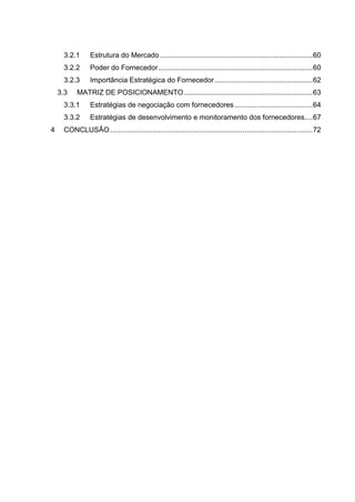 3.2.1 Estrutura do Mercado ............................................................................60
3.2.2 Poder do Fornecedor.............................................................................60
3.2.3 Importância Estratégica do Fornecedor.................................................62
3.3 MATRIZ DE POSICIONAMENTO ................................................................63
3.3.1 Estratégias de negociação com fornecedores.......................................64
3.3.2 Estratégias de desenvolvimento e monitoramento dos fornecedores....67
4 CONCLUSÃO.....................................................................................................72
 