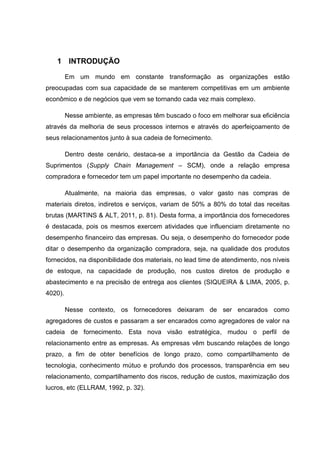 1 INTRODUÇÃO
Em um mundo em constante transformação as organizações estão
preocupadas com sua capacidade de se manterem competitivas em um ambiente
econômico e de negócios que vem se tornando cada vez mais complexo.
Nesse ambiente, as empresas têm buscado o foco em melhorar sua eficiência
através da melhoria de seus processos internos e através do aperfeiçoamento de
seus relacionamentos junto à sua cadeia de fornecimento.
Dentro deste cenário, destaca-se a importância da Gestão da Cadeia de
Suprimentos (Supply Chain Management – SCM), onde a relação empresa
compradora e fornecedor tem um papel importante no desempenho da cadeia.
Atualmente, na maioria das empresas, o valor gasto nas compras de
materiais diretos, indiretos e serviços, variam de 50% a 80% do total das receitas
brutas (MARTINS & ALT, 2011, p. 81). Desta forma, a importância dos fornecedores
é destacada, pois os mesmos exercem atividades que influenciam diretamente no
desempenho financeiro das empresas. Ou seja, o desempenho do fornecedor pode
ditar o desempenho da organização compradora, seja, na qualidade dos produtos
fornecidos, na disponibilidade dos materiais, no lead time de atendimento, nos níveis
de estoque, na capacidade de produção, nos custos diretos de produção e
abastecimento e na precisão de entrega aos clientes (SIQUEIRA & LIMA, 2005, p.
4020).
Nesse contexto, os fornecedores deixaram de ser encarados como
agregadores de custos e passaram a ser encarados como agregadores de valor na
cadeia de fornecimento. Esta nova visão estratégica, mudou o perfil de
relacionamento entre as empresas. As empresas vêm buscando relações de longo
prazo, a fim de obter benefícios de longo prazo, como compartilhamento de
tecnologia, conhecimento mútuo e profundo dos processos, transparência em seu
relacionamento, compartilhamento dos riscos, redução de custos, maximização dos
lucros, etc (ELLRAM, 1992, p. 32).
 
