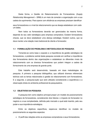 2
Desta forma, a Gestão do Relacionamento de Fornecedores (Supply
Relationship Management – SRM) é um meio de conectar a organização com a sua
cadeia de suprimentos. Para operar com eficiência as empresas precisam identificar
seus fornecedores e o nível de relacionamento que se deseja estabelecer com cada
um deles.
Nem todos os fornecedores deverão ser gerenciados da mesma forma,
depende do seu valor estratégico para empresa compradora. Existem fornecedores
chaves, que se deve estabelecer uma aliança estratégia. Existem outros, que se
deve manter uma relação mais tradicional de cliente e fornecedor.
1.1 FORMULAÇÃO DO PROBLEMA E METODOLOGIA DE PESQUISA
Tomando-se como base o exposto e a importância da gestão estratégica de
fornecedores, o problema central desta pesquisa consiste em verificar a importância
dos fornecedores dentro das organizações e estabelecer os diferentes níveis de
relacionamento com os diversos fornecedores que podem integrar a cadeia de
fornecimento de uma empresa de grande porte.
Este trabalho será desenvolvido, baseado em duas metodologias de
pesquisa. A primeira a pesquisa bibliográfica, que utilizará diversos referenciais
teóricos sob os temas relacionados à gestão do relacionamento com fornecedores.
E a segunda, a pesquisa-ação que será utilizada considerando a experiência e a
observação direta do ambiente profissional da pesquisadora.
1.2 OBJETIVOS DA PESQUISA
A pesquisa tem como objetivo principal propor um modelo de posicionamento
estratégico de fornecedores, considerando dois fatores: o impacto do fornecedor no
negócio e a sua complexidade, definida pelo mercado o qual está inserido, pelo seu
poder e sua importância estratégica.
Entre os objetivos específicos, espera-se identificar no modelo de
posicionamento os seguintes aspectos:
 O perfil das relações entre as empresas compradoras e seus fornecedores;
 