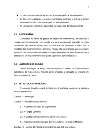 3
 O posicionamento dos fornecedores, a partir do perfil de relacionamento;
 Os tipos de negociação e acordos comerciais (contratos e outros) a serem
estabelecidos com cada tipo de perfil de relacionamento;
 As vantagens competitivas adquiridas para cada tipo de relacionamento.
1.3 JUSTIFICATIVA
O interesse no tema de gestão da cadeia de fornecimento, em especial a
relação com fornecedores, vem sendo um tema amplamente discutido no meio
acadêmico. No entanto, existe uma oportunidade de relacionar o tema com a
realidade dos departamentos de compras. Poucas são as empresas que conseguem
visualizar, de uma maneira estratégica, o posicionamento de seus fornecedores e
estabelecer um relacionamento adequado a partir dos perfis mapeados.
1.4 LIMITAÇÕES DO ESTUDO
Devido à limitação de tempo, não será aplicado o modelo de posicionamento
estratégico de fornecedores. Ficando como proposta a aplicação do modelo em
futuros estudos de casos.
1.5 ESTRUTURA DO TRABALHO
O presente trabalho estará dividido em 4 capítulos, conforme a estrutura
abaixo apresentada:
Capítulo I – Introdução
Capítulo II – Fundamentação Teórica
2.1 A Gestão da Cadeia de Suprimentos
2.2 A Função Compras
2.3 A Gestão do Relacionamento com Fornecedores
2.4 Posicionamento Estratégico de Fornecedores: Revisão de Modelos
Capítulo III – Modelo de Posicionamento Estratégico de Fornecedores
 