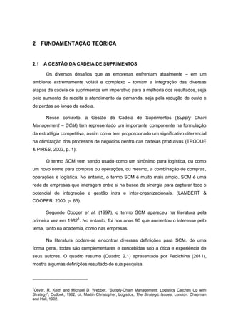 2 FUNDAMENTAÇÃO TEÓRICA
2.1 A GESTÃO DA CADEIA DE SUPRIMENTOS
Os diversos desafios que as empresas enfrentam atualmente – em um
ambiente extremamente volátil e complexo – tornam a integração das diversas
etapas da cadeia de suprimentos um imperativo para a melhoria dos resultados, seja
pelo aumento de receita e atendimento da demanda, seja pela redução de custo e
de perdas ao longo da cadeia.
Nesse contexto, a Gestão da Cadeia de Suprimentos (Supply Chain
Management – SCM) tem representado um importante componente na formulação
da estratégia competitiva, assim como tem proporcionado um significativo diferencial
na otimização dos processos de negócios dentro das cadeias produtivas (TROQUE
& PIRES, 2003, p. 1).
O termo SCM vem sendo usado como um sinônimo para logística, ou como
um novo nome para compras ou operações, ou mesmo, a combinação de compras,
operações e logística. No entanto, o termo SCM é muito mais amplo. SCM é uma
rede de empresas que interagem entre si na busca de sinergia para capturar todo o
potencial de integração e gestão intra e inter-organizacionais. (LAMBERT &
COOPER, 2000, p. 65).
Segundo Cooper et al. (1997), o termo SCM apareceu na literatura pela
primeira vez em 19821
. No entanto, foi nos anos 90 que aumentou o interesse pelo
tema, tanto na academia, como nas empresas.
Na literatura podem-se encontrar diversas definições para SCM, de uma
forma geral, todas são complementares e concebidas sob a ótica e experiência de
seus autores. O quadro resumo (Quadro 2.1) apresentado por Fedichina (2011),
mostra algumas definições resultado de sua pesquisa.
1
Oliver, R. Keith and Michael D. Webber, “Supply-Chain Management: Logistics Catches Up with
Strategy”, Outlook, 1982, cit. Martin Christopher, Logistics, The Strategic Issues, London: Chapman
and Hall, 1992.
 